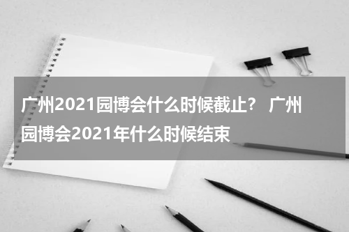 广州2021园博会什么时候截止？ 广州园博会2021年什么时候结束