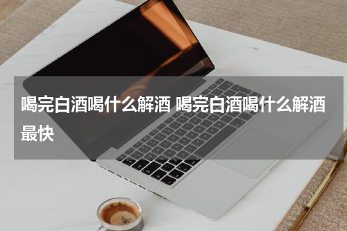 喝完白酒喝什么解酒 喝完白酒喝什么解酒最快
