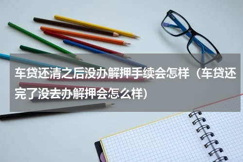 车贷还清之后没办解押手续会怎样（车贷还完了没去办解押会怎么样）