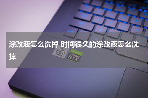 涂改液怎么洗掉 时间很久的涂改液怎么洗掉