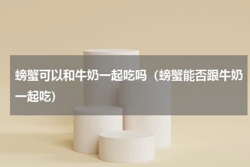 螃蟹可以和牛奶一起吃吗（螃蟹能否跟牛奶一起吃）