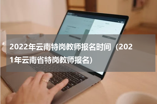 2022年云南特岗教师报名时间（2021年云南省特岗教师报名）
