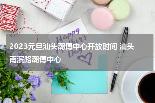 2023元旦汕头潮博中心开放时间 汕头南滨路潮博中心