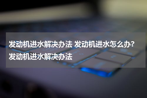 发动机进水解决办法 发动机进水怎么办?发动机进水解决办法