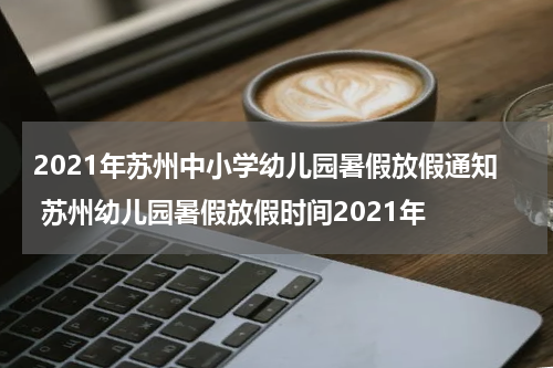 2021年苏州中小学幼儿园暑假放假通知 苏州幼儿园暑假放假时间2021年