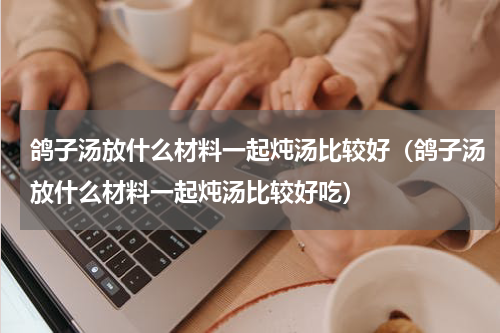 鸽子汤放什么材料一起炖汤比较好（鸽子汤放什么材料一起炖汤比较好吃）