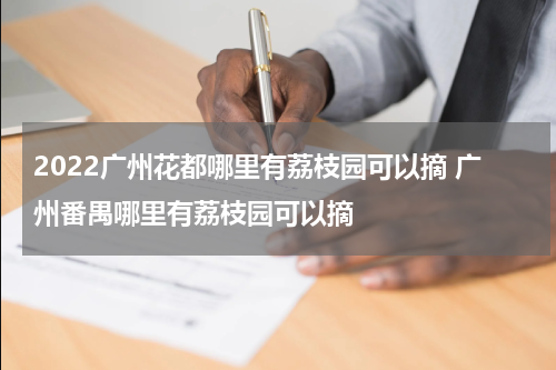 2022广州花都哪里有荔枝园可以摘 广州番禺哪里有荔枝园可以摘