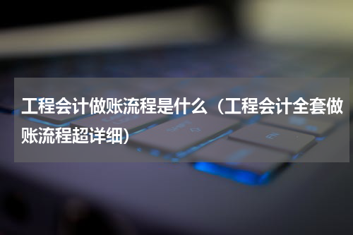 工程会计做账流程是什么（工程会计全套做账流程超详细）