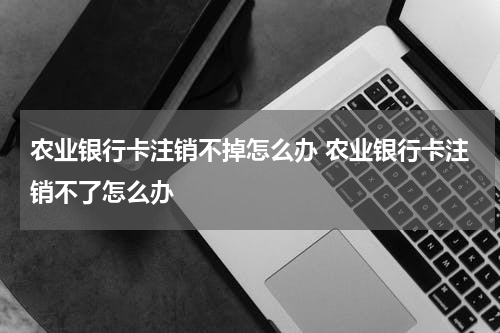 农业银行卡注销不掉怎么办 农业银行卡注销不了怎么办