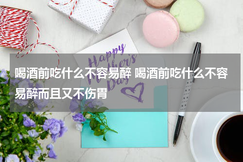 喝酒前吃什么不容易醉 喝酒前吃什么不容易醉而且又不伤胃