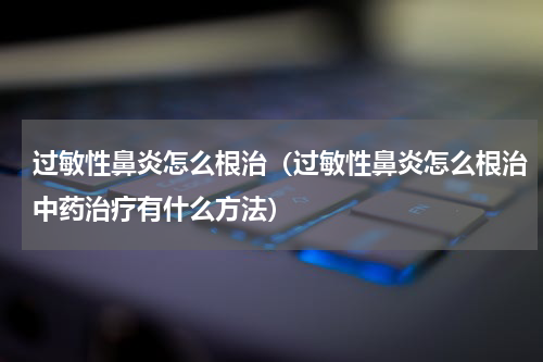 过敏性鼻炎怎么根治（过敏性鼻炎怎么根治中药治疗有什么方法）