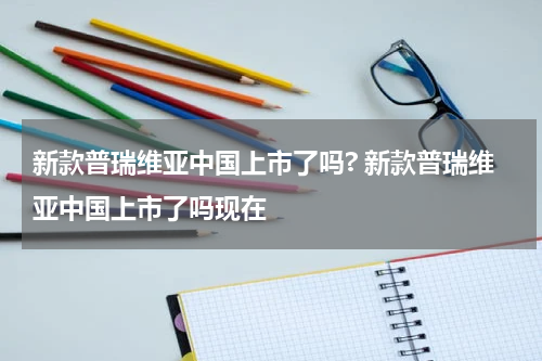 新款普瑞维亚中国上市了吗? 新款普瑞维亚中国上市了吗现在