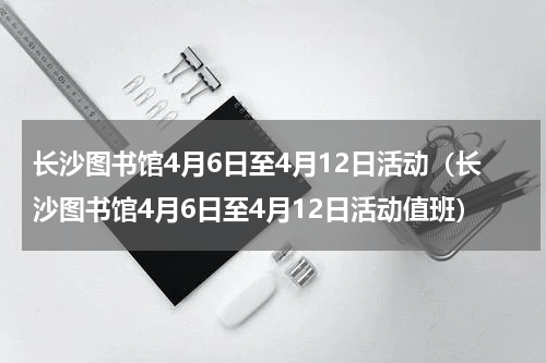 长沙图书馆4月6日至4月12日活动（长沙图书馆4月6日至4月12日活动值班）