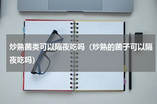 炒熟菌类可以隔夜吃吗（炒熟的菌子可以隔夜吃吗）