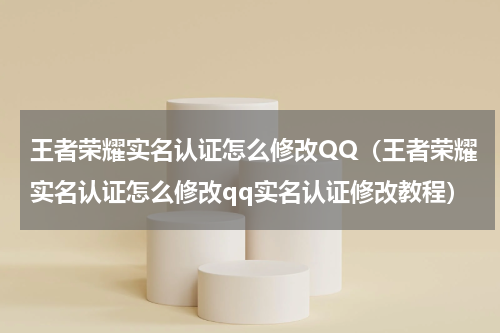 王者荣耀实名认证怎么修改QQ（王者荣耀实名认证怎么修改qq实名认证修改教程）