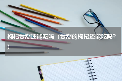 枸杞受潮还能吃吗（受潮的枸杞还能吃吗?）