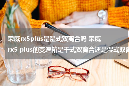 荣威rx5plus是湿式双离合吗 荣威rx5 plus的变速箱是干式双离合还是湿式双离合