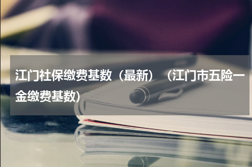 江门社保缴费基数（最新）（江门市五险一金缴费基数）