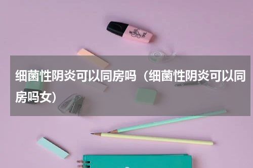 细菌性阴炎可以同房吗（细菌性阴炎可以同房吗女）