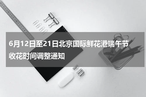 6月12日至21日北京国际鲜花港端午节收花时间调整通知