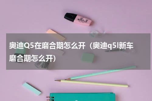 奥迪Q5在磨合期怎么开（奥迪q5l新车磨合期怎么开）