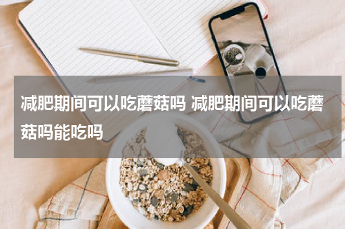 减肥期间可以吃蘑菇吗 减肥期间可以吃蘑菇吗能吃吗