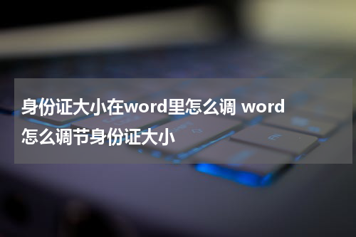 身份证大小在word里怎么调 word怎么调节身份证大小