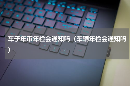 车子年审年检会通知吗（车辆年检会通知吗）