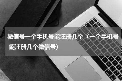 微信号一个手机号能注册几个（一个手机号 能注册几个微信号）