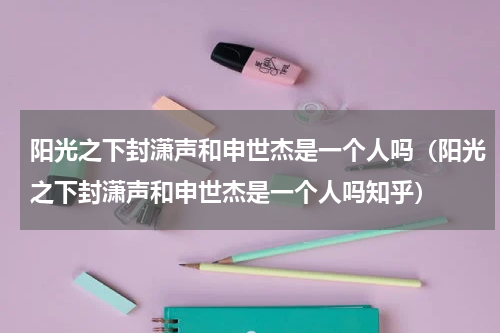 阳光之下封潇声和申世杰是一个人吗（阳光之下封潇声和申世杰是一个人吗知乎）
