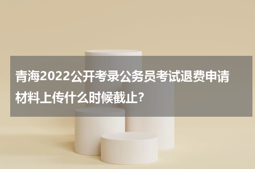 青海2022公开考录公务员考试退费申请材料上传什么时候截止？