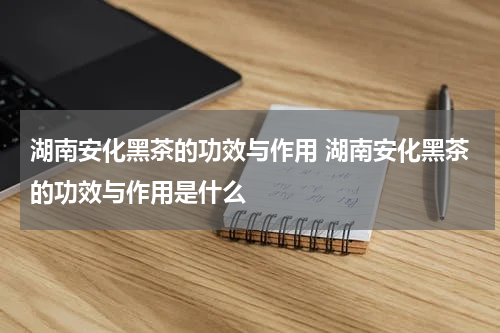 湖南安化黑茶的功效与作用 湖南安化黑茶的功效与作用是什么