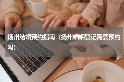 扬州结婚预约指南（扬州婚姻登记需要预约吗）