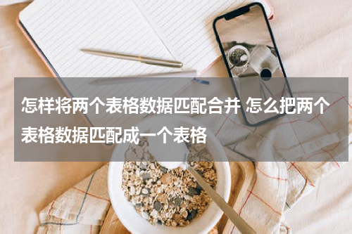 怎样将两个表格数据匹配合并 怎么把两个表格数据匹配成一个表格