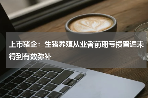 上市猪企：生猪养殖从业者前期亏损普遍未得到有效弥补