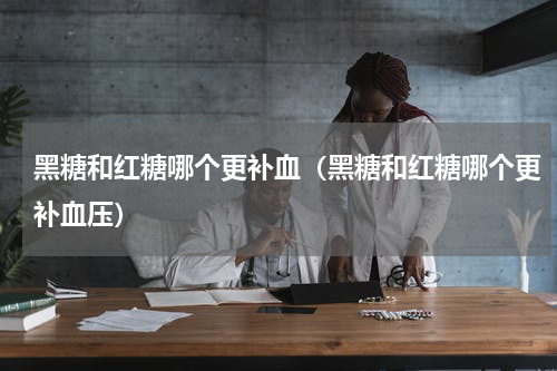 黑糖和红糖哪个更补血（黑糖和红糖哪个更补血压）