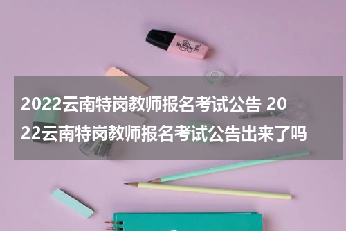 2022云南特岗教师报名考试公告 2022云南特岗教师报名考试公告出来了吗