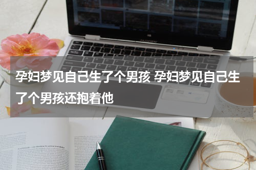孕妇梦见自己生了个男孩 孕妇梦见自己生了个男孩还抱着他
