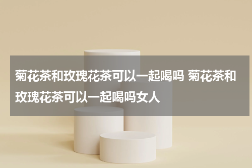 菊花茶和玫瑰花茶可以一起喝吗 菊花茶和玫瑰花茶可以一起喝吗女人