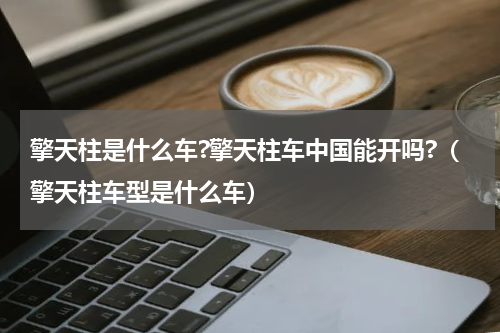 擎天柱是什么车?擎天柱车中国能开吗?（擎天柱车型是什么车）