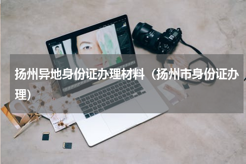 扬州异地身份证办理材料（扬州市身份证办理）