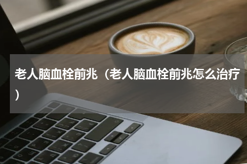 老人脑血栓前兆（老人脑血栓前兆怎么治疗）