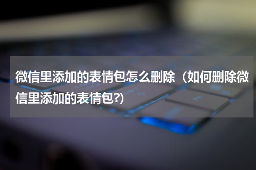 微信里添加的表情包怎么删除（如何删除微信里添加的表情包?）