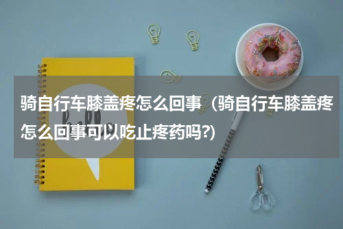 骑自行车膝盖疼怎么回事（骑自行车膝盖疼怎么回事可以吃止疼药吗?）