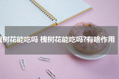 槐树花能吃吗 槐树花能吃吗?有啥作用