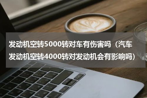 发动机空转5000转对车有伤害吗（汽车发动机空转4000转对发动机会有影响吗）
