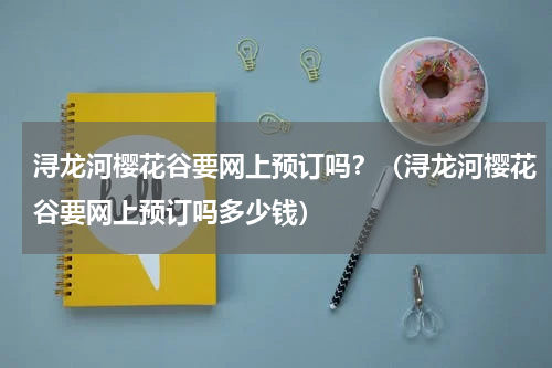 浔龙河樱花谷要网上预订吗？（浔龙河樱花谷要网上预订吗多少钱）