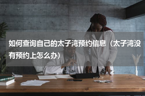 如何查询自己的太子湾预约信息（太子湾没有预约上怎么办）