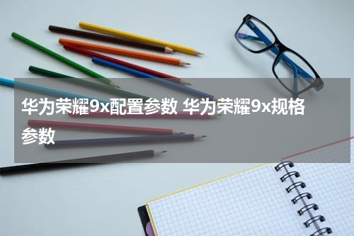 华为荣耀9x配置参数 华为荣耀9x规格参数