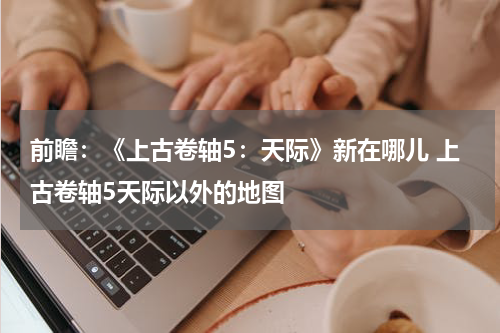 前瞻：《上古卷轴5：天际》新在哪儿 上古卷轴5天际以外的地图